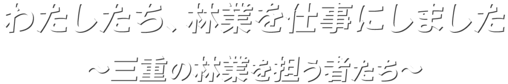 わたしたち、林業を仕事にしました
～三重の林業を担う者たち～